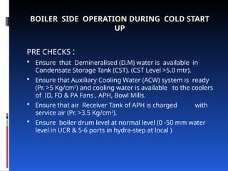 BOILER SIDE OPERATION DURING COLD START
UP
PRE CHECKS :
 Ensure that Demineralised (D.M) water is available in
Condensate Storage Tank (CST). (CST Level >5.0 mtr).
 Ensure that Auxiliary Cooling Water (ACW) system is ready
(Pr. >5 Kg/cm2
) and cooling water is available to the coolers
of ID, FD & PA Fans , APH, Bowl Mills.
 Ensure that air Receiver Tank of APH is charged with
service air (Pr. >3.5 Kg/cm2
).
 Ensure boiler drum level at normal level (0 -50 mm water
level in UCR & 5-6 ports in hydra-step at local )
 