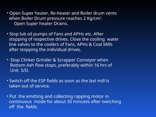 • Open Super heater, Re-heater and Boiler drum vents
when Boiler Drum pressure reaches 2 Kg/cm2
.
Open Super heater Drains.
• Stop lub oil pumps of Fans and APHs etc. After
stopping of respective drives. Close the cooling water
line valves to the coolers of Fans, APHs & Coal Mills
after stopping the individual drives.
• Stop Clinker Grinder & Scrapper Conveyor when
Bottom Ash flow stops, preferably within 16 hrs of
Unit S/D.
• Switch off the ESP fields as soon as the last mill is
taken out of service.
• Put the emitting and collecting rapping motor in
continuous mode for about 30 minutes after switching
off the fields.
 