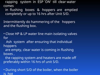 rapping system in ESP `ON' till clear water
comes
in flushing boxes & hoppers are emptied
completely or up to 16 hrs after Unit S/D.
Intermittently do hammering of the hoppers
and the flushing box.
• Close HP & LP water line main isolating valves
for
Ash system after ensuring that individual
hoppers
are empty, clear water is coming in flushing
boxes ,
the rapping system and heaters are made off
preferably within 16 hrs of unit S/D.
• During short S/D of the boiler, when the boiler
is hot
 