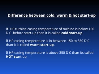 Difference between cold, warm & hot start-up
If HP turbine casing temperature of turbine is below 150
D C before start-up than it is called cold start-up.
If HP casing temperature is in between 150 to 350 D C
than it is called warm start-up.
If HP casing temperature is above 350 D C than its called
HOT start-up.
 