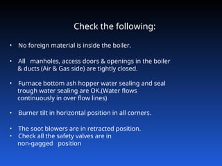 Check the following:
• No foreign material is inside the boiler.
• All manholes, access doors & openings in the boiler
& ducts (Air & Gas side) are tightly closed.
• Furnace bottom ash hopper water sealing and seal
trough water sealing are OK.(Water flows
continuously in over flow lines)
• Burner tilt in horizontal position in all corners.
• The soot blowers are in retracted position.
• Check all the safety valves are in
non‑gagged position
 