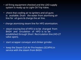 • oil firing equipment checked and the LDO supply
system is ready up to Light Oil Trip Valve.
• check that cooling air to igniters and oil guns
is available. Drain the water from atomising air
line for oil guns & charge the air line.
• charge atomising steam line for HFO atomisation.
• steam tracing line of HFO is to be charged from
BASH and circulation of HFO is to be
established through Short Recirculation line (HO‑27
valve open).
• start scrapper conveyor and clinker grinder.
• keep the Steam Coil Air Pre-heaters (SCAPH) in
service with the steam from BASH.
 