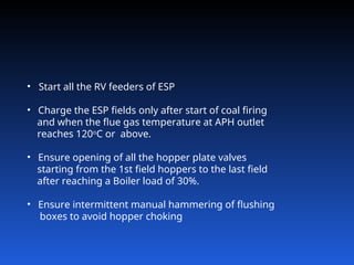 • Start all the RV feeders of ESP
• Charge the ESP fields only after start of coal firing
and when the flue gas temperature at APH outlet
reaches 120o
C or above.
• Ensure opening of all the hopper plate valves
starting from the 1st field hoppers to the last field
after reaching a Boiler load of 30%.
• Ensure intermittent manual hammering of flushing
boxes to avoid hopper choking
 