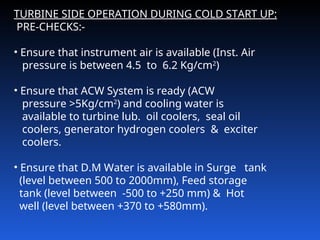 TURBINE SIDE OPERATION DURING COLD START UP:
PRE-CHECKS:-
• Ensure that instrument air is available (Inst. Air
pressure is between 4.5 to 6.2 Kg/cm2
)
• Ensure that ACW System is ready (ACW
pressure >5Kg/cm2
) and cooling water is
available to turbine lub. oil coolers, seal oil
coolers, generator hydrogen coolers & exciter
coolers.
• Ensure that D.M Water is available in Surge tank
(level between 500 to 2000mm), Feed storage
tank (level between ‑500 to +250 mm) & Hot
well (level between +370 to +580mm).
 