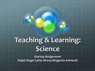 Teaching & Learning:
      Science
            Startup Assignment
Ralph Siegel (alias AlwaysMagenta Ashland)
 
