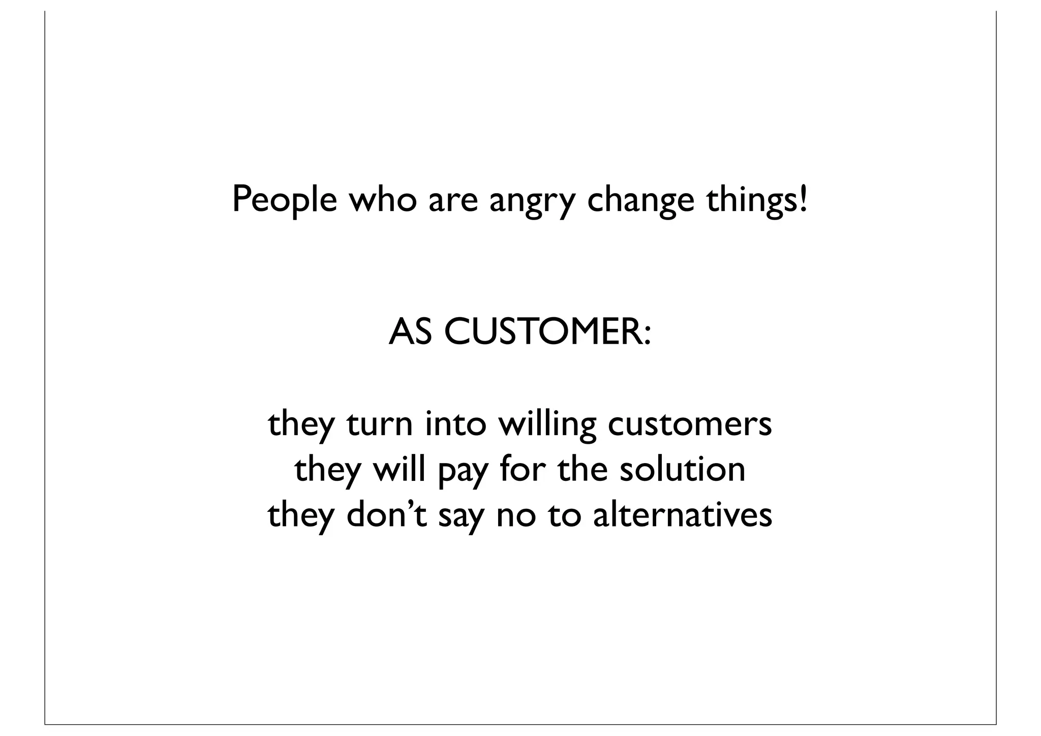 People who are angry change things!


         AS CUSTOMER:

  they turn into willing customers
    they will pay for the solution
  they don’t say no to alternatives
 