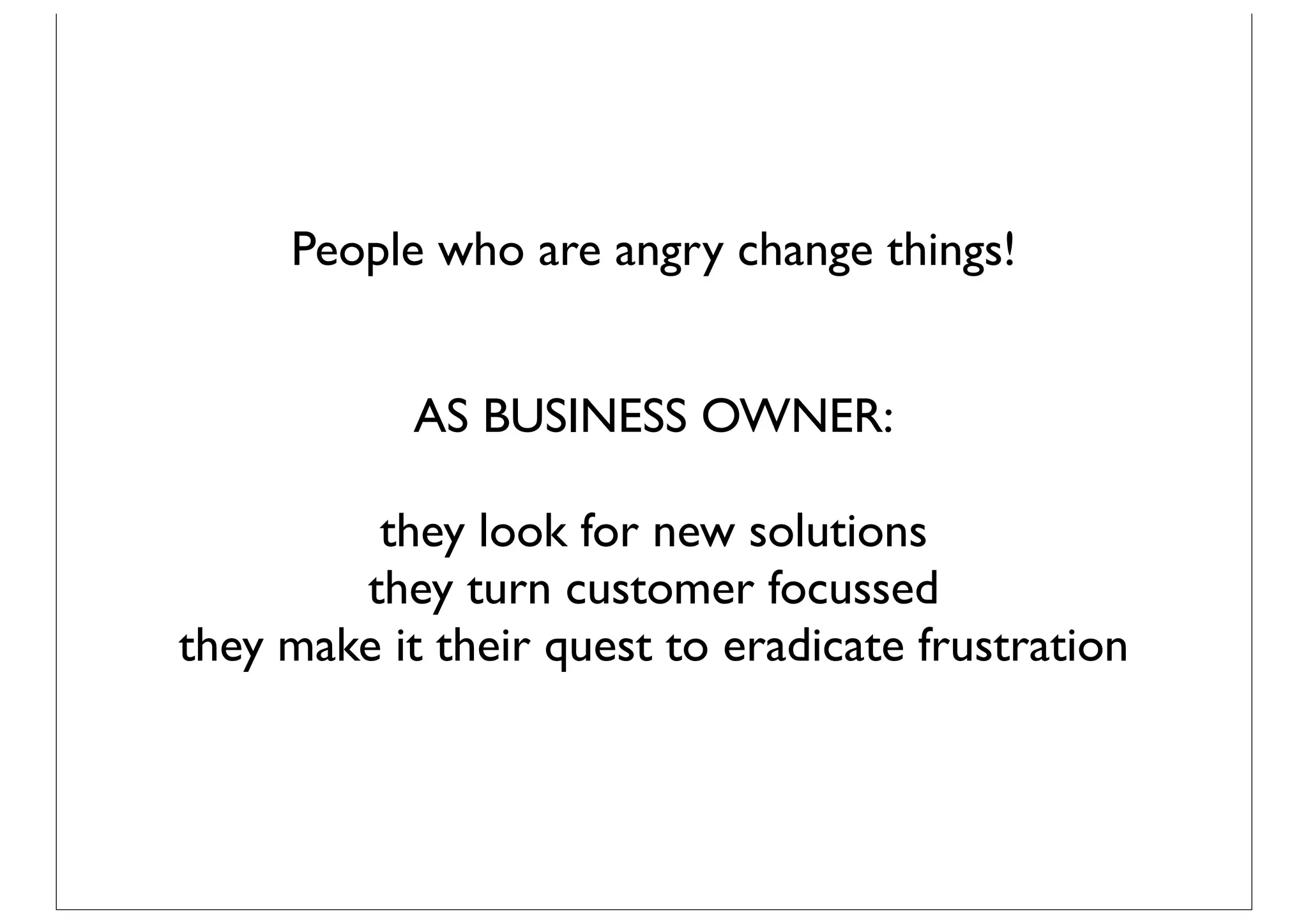 People who are angry change things!


            AS BUSINESS OWNER:

         they look for new solutions
        they turn customer focussed
they make it their quest to eradicate frustration
 
