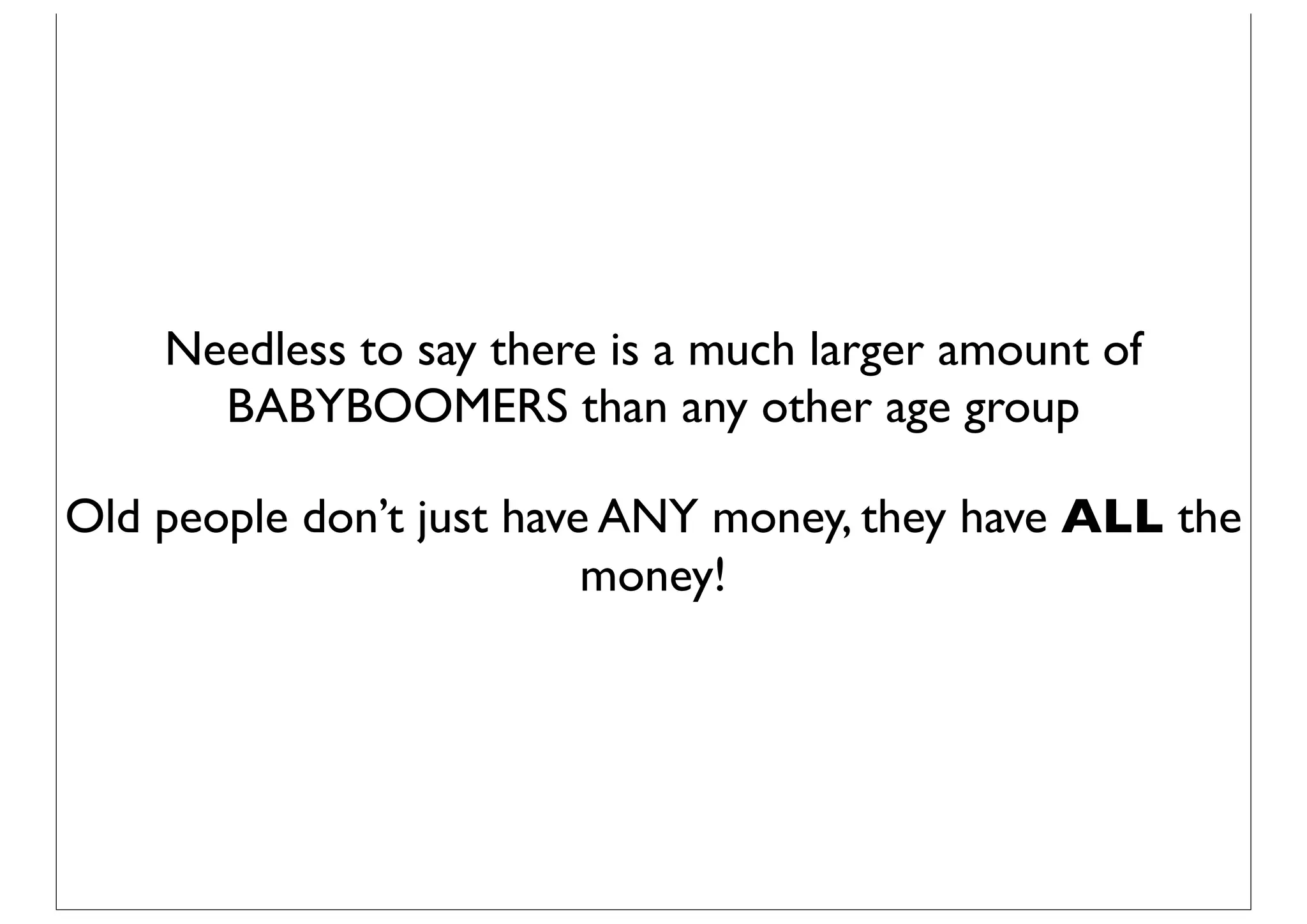 Needless to say there is a much larger amount of
      BABYBOOMERS than any other age group

Old people don’t just have ANY money, they have ALL the
                          money!
 