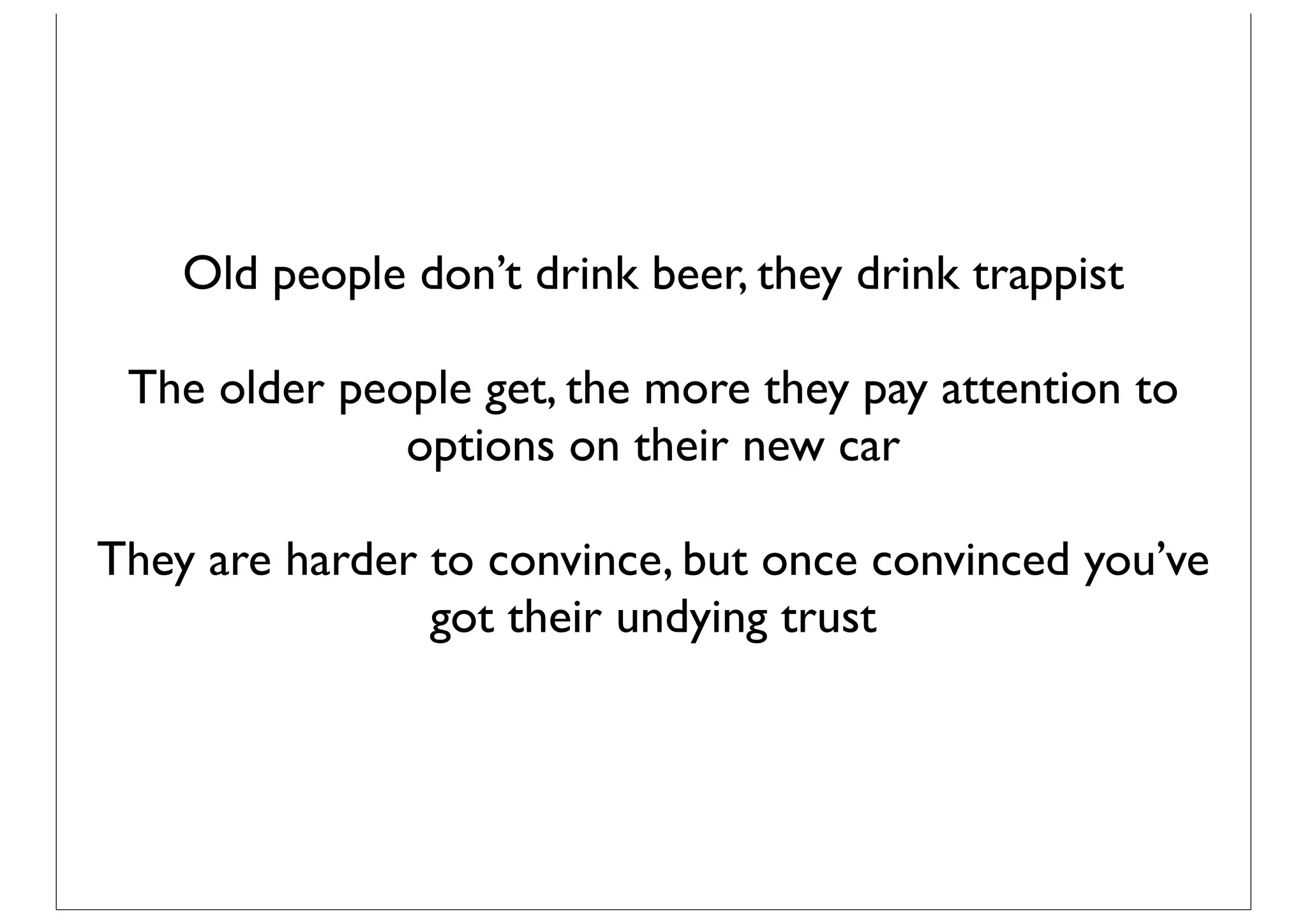 Old people don’t drink beer, they drink trappist

 The older people get, the more they pay attention to
              options on their new car

They are harder to convince, but once convinced you’ve
                got their undying trust
 