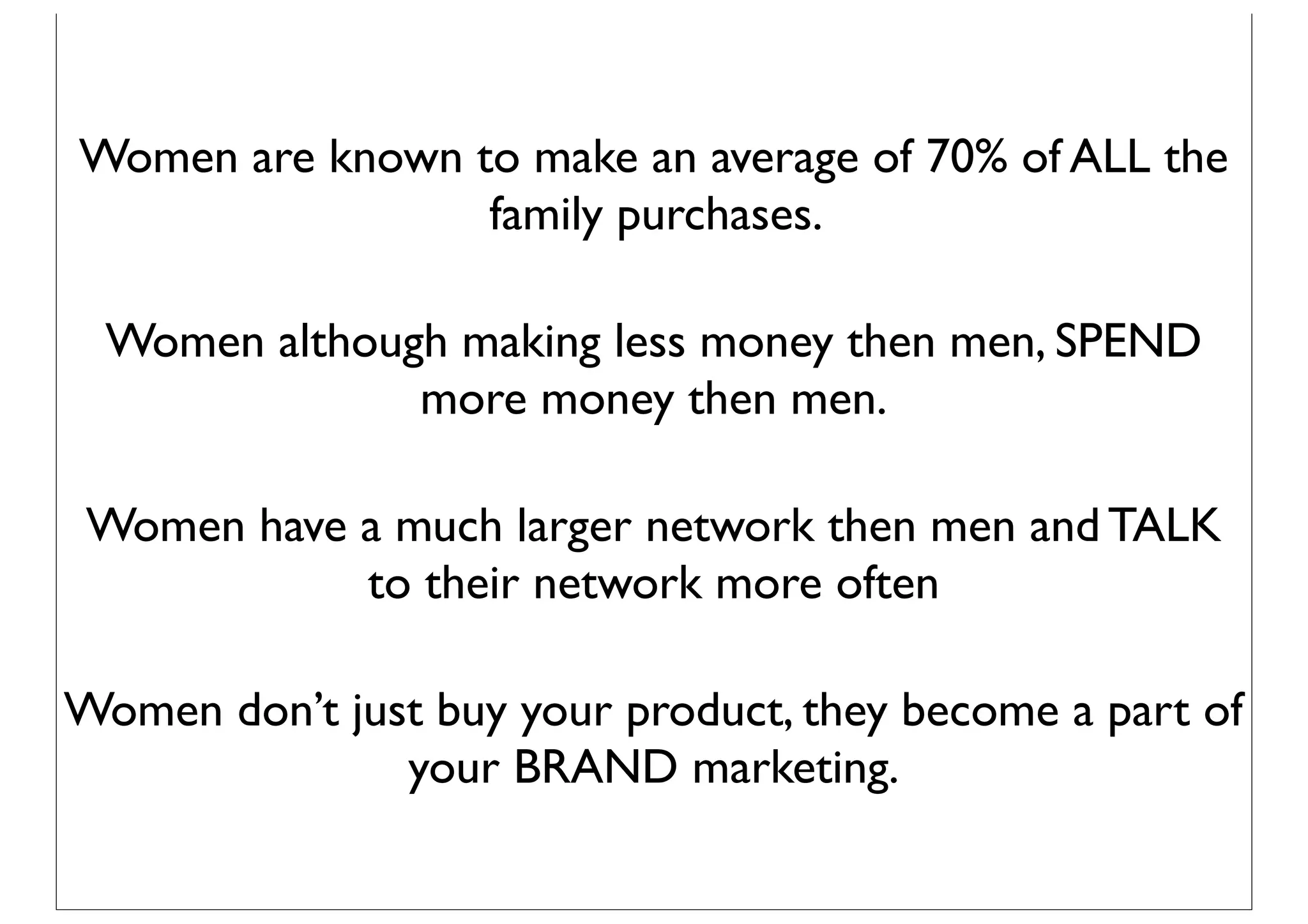 Women are known to make an average of 70% of ALL the
                 family purchases.

 Women although making less money then men, SPEND
              more money then men.

 Women have a much larger network then men and TALK
            to their network more often

Women don’t just buy your product, they become a part of
               your BRAND marketing.
 