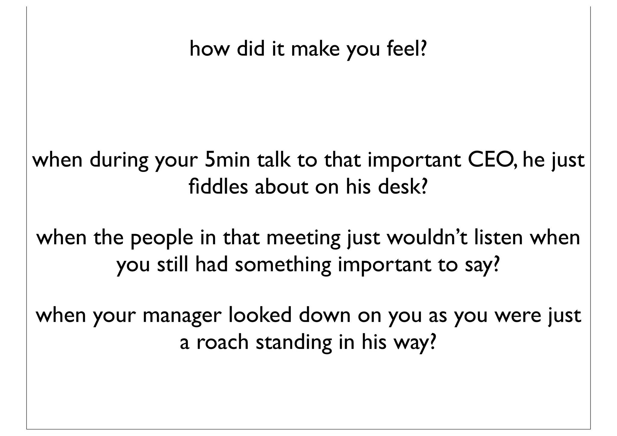 how did it make you feel?



when during your 5min talk to that important CEO, he just
               ﬁddles about on his desk?

when the people in that meeting just wouldn’t listen when
       you still had something important to say?

when your manager looked down on you as you were just
             a roach standing in his way?
 