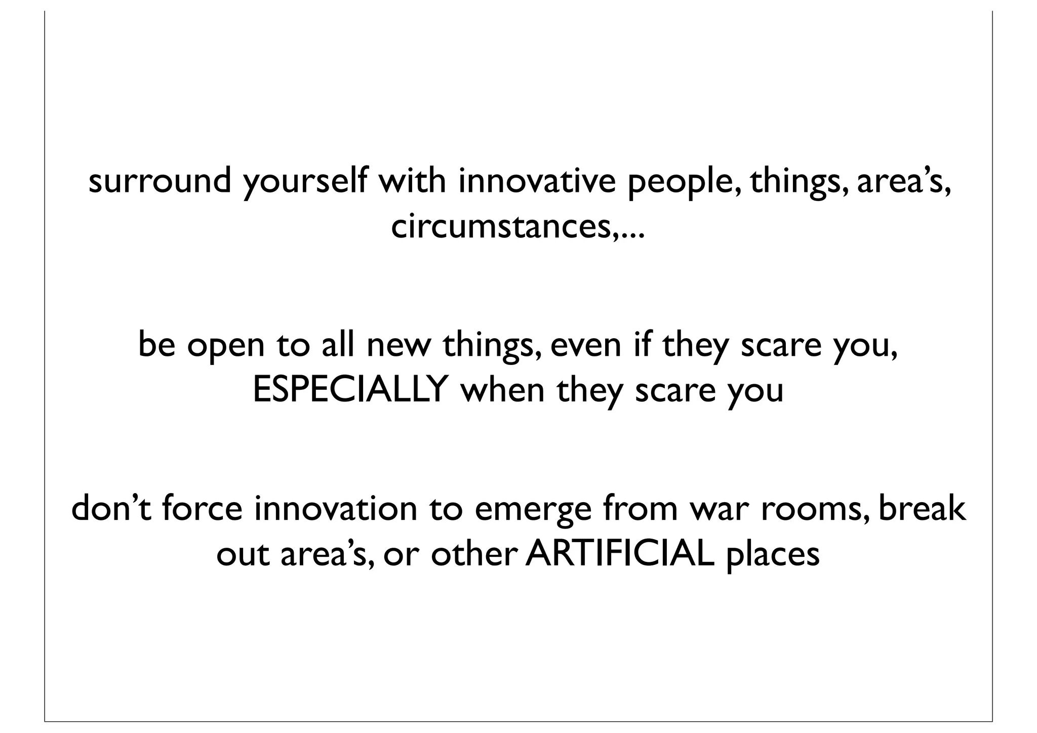 surround yourself with innovative people, things, area’s,
                   circumstances,...


    be open to all new things, even if they scare you,
          ESPECIALLY when they scare you


don’t force innovation to emerge from war rooms, break
          out area’s, or other ARTIFICIAL places
 