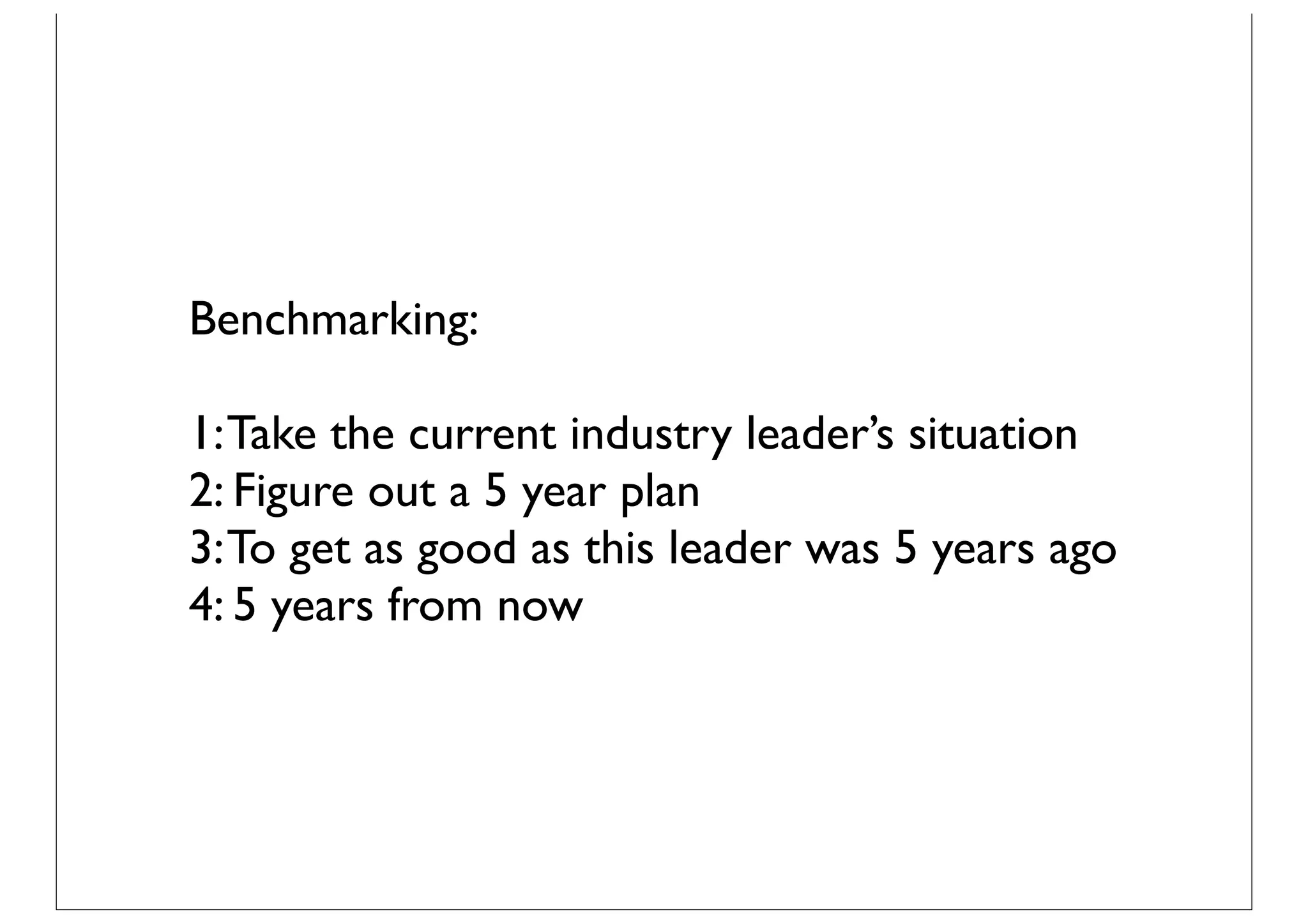 Benchmarking:

1: Take the current industry leader’s situation
2: Figure out a 5 year plan
3: To get as good as this leader was 5 years ago
4: 5 years from now
 