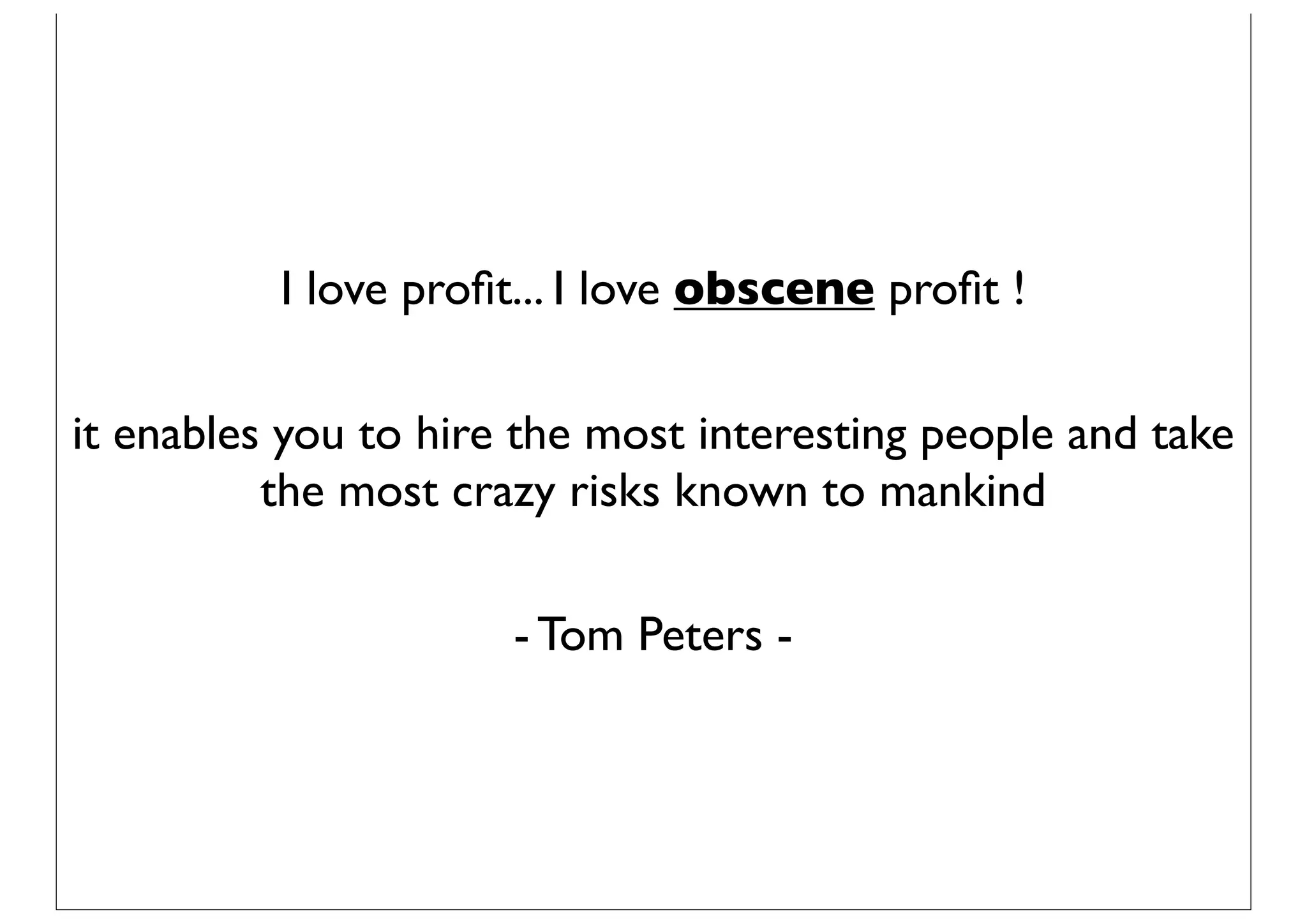 I love proﬁt... I love obscene proﬁt !

it enables you to hire the most interesting people and take
          the most crazy risks known to mankind

                      - Tom Peters -
 
