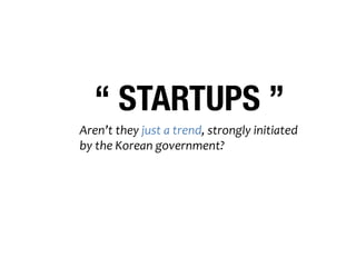 “ STARTUPS ” 
Aren’t 
they 
just 
a 
trend, 
strongly 
initiated 
by 
the 
Korean 
government? 
So, 
a&er 
this 
government, 
they 
might 
go 
away? 
 