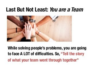 Last But Not Least: You are a Team 
While solving people’s problems, you are going 
to face A LOT of difficulties. So, “Tell the story 
of what your team went through together” 
 