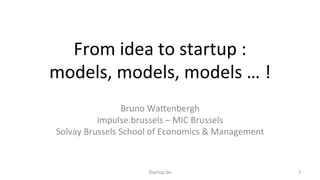 From	
  idea	
  to	
  startup	
  :	
  	
  
models,	
  models,	
  models	
  …	
  !	
  
Bruno	
  Wa6enbergh	
  
impulse.brussels	
  –	
  MIC	
  Brussels	
  
Solvay	
  Brussels	
  School	
  of	
  Economics	
  &	
  Management	
  
Startup.be	
   1	
  
 