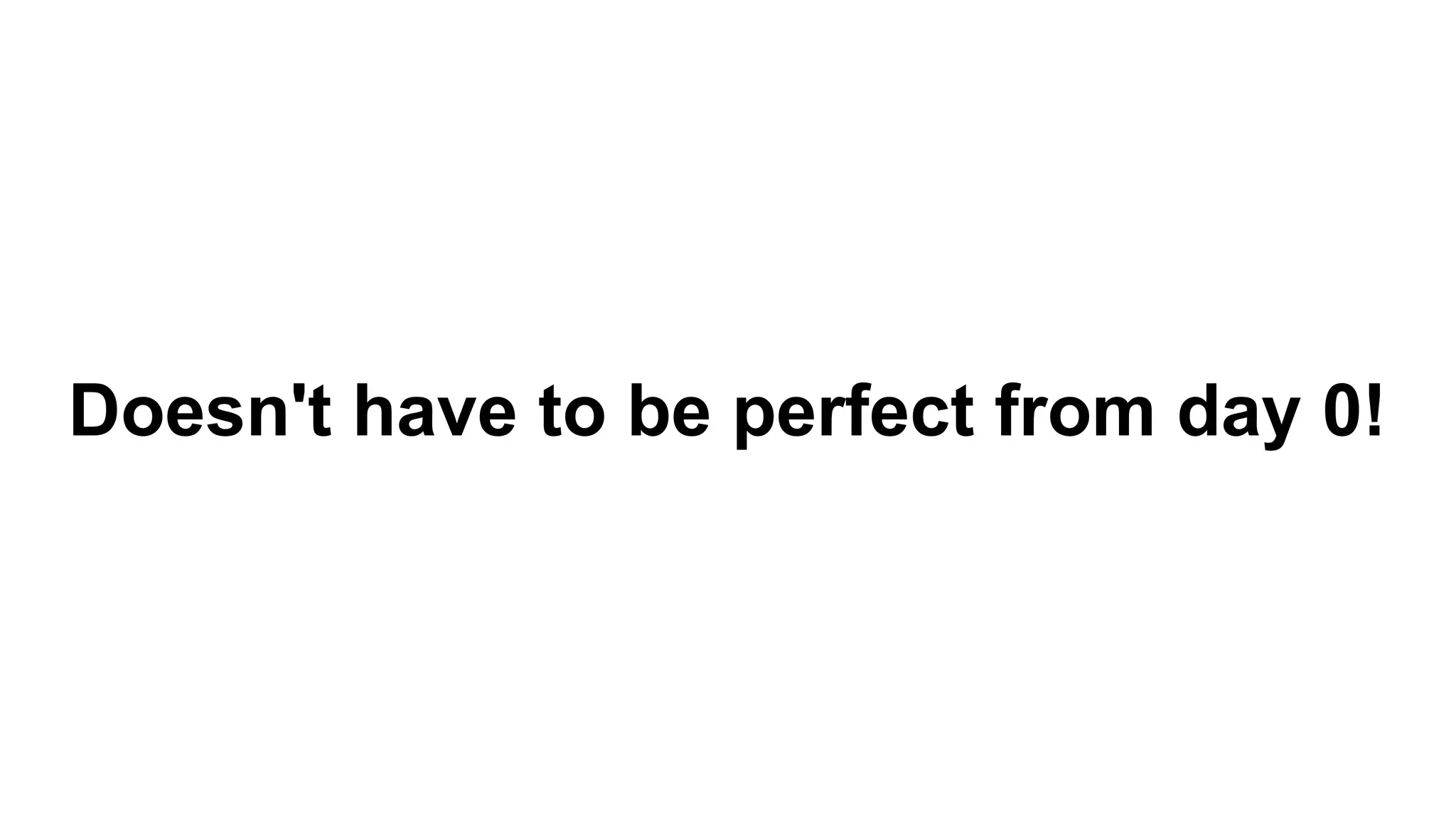 Doesn't have to be perfect from day 0!
 