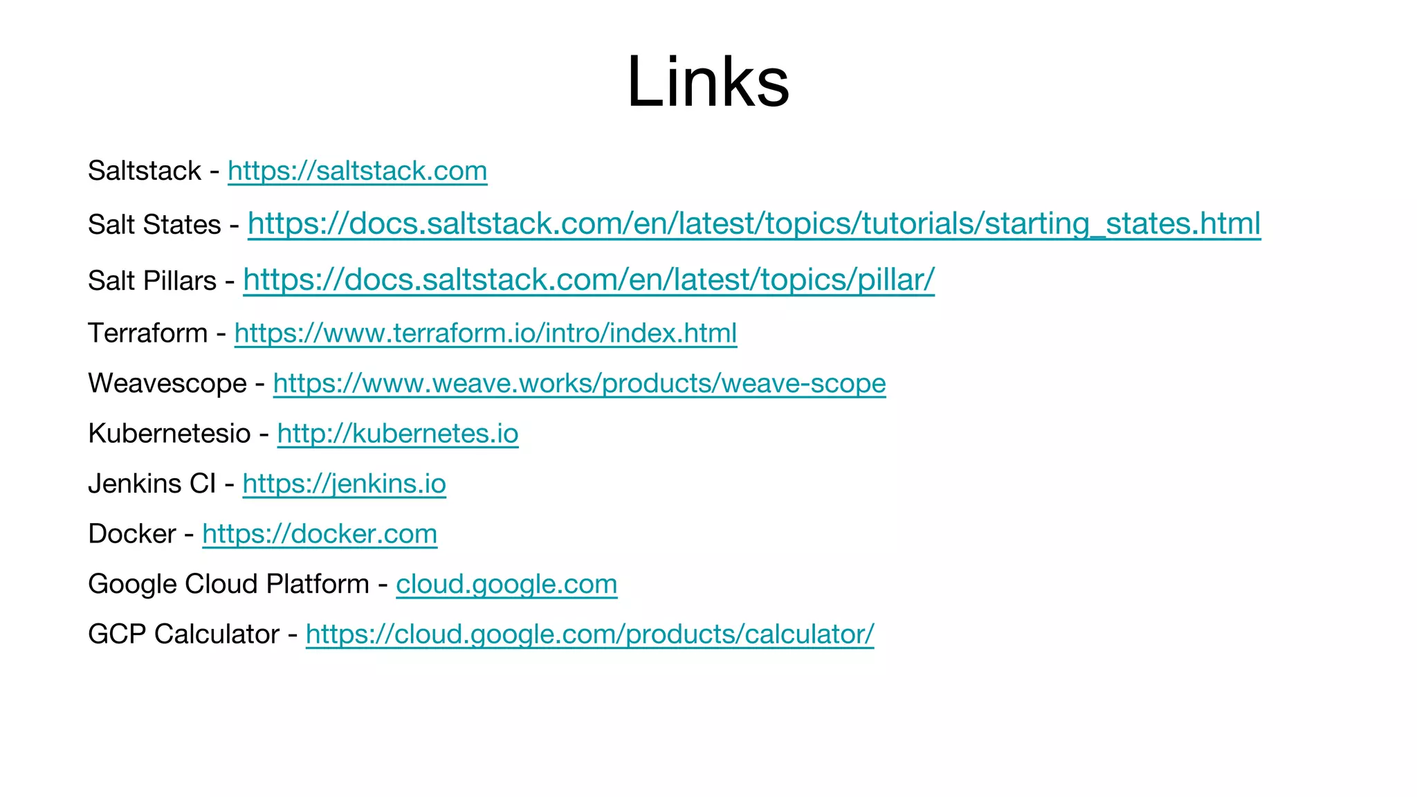Links
Saltstack - https://saltstack.com
Salt States - https://docs.saltstack.com/en/latest/topics/tutorials/starting_states.html
Salt Pillars - https://docs.saltstack.com/en/latest/topics/pillar/
Terraform - https://www.terraform.io/intro/index.html
Weavescope - https://www.weave.works/products/weave-scope
Kubernetesio - http://kubernetes.io
Jenkins CI - https://jenkins.io
Docker - https://docker.com
Google Cloud Platform - cloud.google.com
GCP Calculator - https://cloud.google.com/products/calculator/
 
