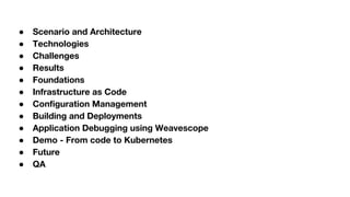 ● Scenario and Architecture
● Technologies
● Challenges
● Results
● Foundations
● Infrastructure as Code
● Configuration Management
● Building and Deployments
● Application Debugging using Weavescope
● Demo - From code to Kubernetes
● Future
● QA
 