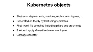 Kubernetes objects
● Abstracts: deployments, services, replica sets, ingress, ...
● Generated on the fly by Salt using templates
● Final .yaml file compiled including pillars and arguments
● $ kubectl apply -f mysite-development.yaml
● Garbage collector
 