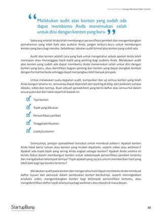 Melakukan audit atas konten yang sudah ada
dapat membantu Anda menemukan celah
untuk diisi dengan konten yang baru
Sekarang setelah Anda telah membangun personifikasi pembeli dan mengembangkan
pemahaman yang lebih baik atas audiens Anda, jangan terburu-buru untuk membangun
kontenyangbarubagimereka.Sebaliknya,lakukanauditformalataskontenyangsudahada.
Audit atas konten adalah cara yang baik untuk mengetahui sebaik apakah Anda telah
merespon atau menanggapi topik-topik yang penting bagi audiens Anda. Melakukan audit
atas konten yang sudah ada dapat membantu Anda menemukan celah untuk diisi dengan
konten yang baru, atau identifikasi bagian penting dari konten yang dapat diangkat kembali
denganformatberbedasehinggadapatmenjangkaulebihbanyakprospek.
Untuk melakukan suatu kegiatan audit, kumpulkan dan uji semua konten yang telah
Anda bangun selama ini, semuanya dapat diperoleh dari posting di blog, dari podcasts sampai
ebooks, video dan lainnya. Buat sebuah spreadsheet yang berisi daftar atas semua hal dalam
sesuaijuduldanberilabelsepertidibawahini:
Tipekonten
Topikyangdikuasai
Personifikasipembeli
Tanggalpembuatan
Leads/customer
Selanjutnya, pelajari spreadsheet tersebut untuk membuat pattern: Apakah konten
Anda tidak berisi tulisan atau konten yang mudah dipahami, seperti video atau webinars?
Apakah ada topik-topik yang sering Anda angkat sebagai konten? Apakah Anda selama ini
terlalu fokus dalam membangun konten untuk sekelompok personifikasi pembeli tertentu
dan mengabaikan kelompok lainnya? Topik apakah yang secara umum memberikan hasil yang
lebihbaikbagitipekontentertentu?
MelakukanauditpadakontendanmenganalisahasildapatmembantuAndamembuat
daftar tujuan dan petunjuk dalam pembuatan konten berikutnya, seperti meningkatkan
produksi video, mengembangkan konten bagi kelompok personifikasi tertentu, atau
mengidentifikasidaftartopikselanjutnyabagiwebinarsatauebooksdimasadepan.
10
“
”
Practical help and advice for startups
Petunjuk Praktis Strategi Membuat Killer Content
 
