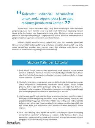 15
Kalender editorial bermanfaat
untuk anda seperti peta jalan atau
roadmap pembuatan konten
Setelah Anda selesai melakukan ketiga tahap dalam membangun aliran ide konten
yang mantap, Anda harus memiliki sense yang baik untuk menentukan siapa yang menjadi
target Anda dan konten yang bagaimanakah yang lebih dibutuhkan untuk mendorong
pembelian dan kepuasan pelanggan. Langkah terakhir adalah membuat kalender editorial
yangmemaparkankapandankemanaarahpenyebarankonten.
Sebuah kalender editorial berlaku seperti peta jalan atau roadmap pembuatan
konten, menunjukkan konten apakah yang perlu Anda persiapkan, topik apakah yang perlu
diulas, personifikasi manakah yang menjadi target, dan seberapa sering konten perlu
diumumkanuntukmendukungstrategi inboundmarketing.
1. Buat sebuah Google calendar atau spreadsheet untuk mencatat semua rencana
editorial. Anda harus membuat rencana minimal untuk tiga bulan ke depan, tetapi
akan lebih baik jika Anda dapat membuat perencanaan untuk enam bulan ke depan
ataumalahuntuksatutahun.
2. Mulailah mengerjakan rencana Anda secara terbalik, dimulai dari tujuan pemasaran
untuk mengarahkan perencanaan. Perhatikan jumlah traffic, berapa banyak
prospek, dan berapa banyak pelanggan yang ingin Anda capai tiap bulannya.
Analisalah usaha pemasaran Anda sebelumnya untuk menentukan berapa banyak
darikontenyangAndabutuhkanuntukmencapaitujuantersebut.
3. Isilah tanggal spesifik pada kalender Anda terutama untuk tugas publishing, seperti
meng-update blog dan jejaring sosial Anda setiap harinya, posting video baru atau
podcasts setiap minggunya, menerbitkan ebooks atau hosting pada webinars setiap
bulannya, dan seterusnya. Tujuannya adalah menciptakan kombinasi yang baik atas
tipe konten, topik, dan personifikasi untuk memastikan Anda menjangkau semua
segmen.
4. Catat kata-kata yang sering dipakai dalam SEO (Search Engine Optimization) yang
mengantarkan customer berkunjung ke website Anda, tahapan dalam siklus
pembelian, ajakan untuk bertindak (call-to-action), atau gol pemasaran inbound
yangperludicapaiolehmasing-masingtipekonten.
Siapkan Kalender Editorial
“
”
Practical help and advice for startups
Petunjuk Praktis Strategi Membuat Killer Content
 