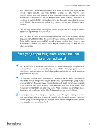 16
5. Buat catatan atas tanggal-tanggal penting atau event eksternal yang dapat dipakai
sebagai topik spesifik atau tipe konten. Sebagai contoh, retailer akan
memperhatikan beberapa hari libur seperti hari Natal, Halloween, atau hari Ibu dan
merencanakan konten yang sesuai dengan tema event tertentu. Pemasar B2B
(business to business) akan mencatat pameran perdagangan industri yang penting
untuk dihadiri, dan menjadwal update blog mereka, ikhtisar, dan video dari event
tersebut.
6. Cari peluang mem-publish variasi jenis konten yang sudah ada. Sebagai contoh,
penerbitanlaporanrisetataupenelitian.
7. Buat tab terpisah untuk masing-masing konten yang Anda publish, seperti posting
blog, webinars, ebooks, video, dan lainnya. Dengan begitu, Anda dapat memastikan
Anda telah cukup mem-publish untuk masing-masing tipe konten, dan
menyebarkan konten yang sesuai untuk target personifikasi pada tiap tahapan
sikluspembelian.
Pada akhir proses ini Anda akan menemukan diri Anda telah mengisi sebagian besar
kalender Anda dengan rencana detil untuk konten. Tidak ada lagi yang datang untuk
bekerja tiap pagi tanpa mengetahui hal yang akan Anda terbitkan untuk mencapai
golpemasaraninbound.
Tak masalah apabila Anda menemukan beberapa celah. Anda memerlukan
fleksibilitas untuk mengisinya dengan berita atau topik terhangat yang muncul
sepanjang tahun. Selama minggu-minggu ketika Anda tidak menemukan inspirasi
untuk menulis blog post, cobalah lihat kalender editorial Anda, Anda akan
mengingat kembali topik apa saja yang sudah Anda cover dan rencana topik bulan
depanatauminggudepan,palingtidakAndadapatmempersempitpilihan.
Sekarang setelah Anda melengkapi empat tahap dari strategi membangun konten,
mari perhatikan beberapa tips untuk mengisi kalender Anda dengan beberapa
konten yang akan menginspirasi prospek Anda dalam mengkonsumsi konten,
membagi,danmengambiltindakan!
Saat yang tepat bagi anda untuk melihat
kalender editorial
Practical help and advice for startups
Petunjuk Praktis Strategi Membuat Killer Content
 