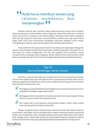 18
Anda harus membuat konten yang
re l ev a n , m e m b a n t u , d a n
menyenangkan
Kalender editorial akan memakan waktu paling banyak dari Anda untuk menebak-
nebak apa yang harus Anda terbitkan setiap minggunya, tetapi Anda tetap harus membuat
konten yang relevan, membantu, dan menyenangkan. Sementara Anda sudah mengetahui
topik apa saja yang perlu Anda bahas atau personifikasi pembeli mana saja yang menjadi
target, Anda masih harus memutuskan pendekatan yang perlu dilakukan untuk masing-
masingblogpost,webinar,ebook,danpotongankontenlainnyayangAndabuat.
Hanya sedikit dari kita yang cukup kreatif, dimana setiap saat siap dengan berbagai ide
menarik untuk diangkat menjadi konten yang hebat. Publisher yang hebat menyadari hal ini,
oleh karena itu mereka menggunakan trik, alat, dan template untuk membantu mereka
membuat konten yang segar setiap minggunya. Berikut adalah 10 tips untuk membantu Anda
dalammenyiapkanide-idekontenmenariksehinggaAndatidakakanpernahkehabisanakal.
Anda harus selalu berhubungan dan mengikuti berita dan tren yang berkaitan dengan
industri Anda apabila Anda ingin menciptakan konten yang relevan dan tepat waktu. Situasi
sekarang sangat kondusif bagi Anda untuk mudah mengikuti perkembangan berita meskipun
banyaksekalijumlahnyadiluarsana:
Berlangganan(subscribe)RSSfeedsdaribloggeryangmengulastentangindustriatau
yangdapatmenjangkautargetaudiensAnda.
Berlanggananberita(newsletter)diemaildaripenerbitnicheyangmengulastentang
industri,termasukvendordankompetitorAnda.
Atur Google Alert untuk keywords yang berkaitan dengan industri Anda, produk
Anda,danpainpointdaritargetmarketAnda.
Dengan mengecek feeds ini setiap harinya, Anda akan menemukan banyak sekali ide
untuk konten. Anda dapat menulis pendapat Anda mengenai beberapa headline yang sering
dibahas atau menjelaskan alasan mengapa beberapa event patut diperhatikan oleh audiens
Anda. Sebagai contoh, sebuah agen perjalanan (travel) dapat mengulas di blognya mengenai
kondisiperekonomianEropayangsedangbergejolakdandampakkondisiinibagitraveler.
Tips #1
Ikuti perkembangan berita industri
“
”
Practical help and advice for startups
Petunjuk Praktis Strategi Membuat Killer Content
 