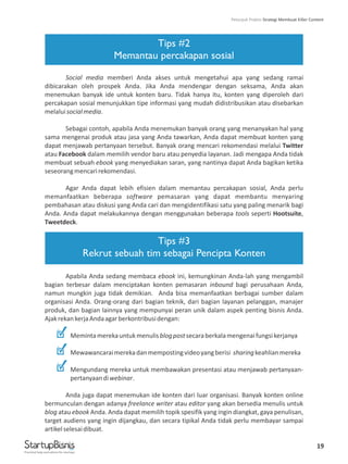 19
Tips #2
Memantau percakapan sosial
Tips #3
Rekrut sebuah tim sebagai Pencipta Konten
Social media memberi Anda akses untuk mengetahui apa yang sedang ramai
dibicarakan oleh prospek Anda. Jika Anda mendengar dengan seksama, Anda akan
menemukan banyak ide untuk konten baru. Tidak hanya itu, konten yang diperoleh dari
percakapan sosial menunjukkan tipe informasi yang mudah didistribusikan atau disebarkan
melaluisocialmedia.
Sebagai contoh, apabila Anda menemukan banyak orang yang menanyakan hal yang
sama mengenai produk atau jasa yang Anda tawarkan, Anda dapat membuat konten yang
dapat menjawab pertanyaan tersebut. Banyak orang mencari rekomendasi melalui Twitter
atau Facebook dalam memilih vendor baru atau penyedia layanan. Jadi mengapa Anda tidak
membuat sebuah ebook yang menyediakan saran, yang nantinya dapat Anda bagikan ketika
seseorangmencarirekomendasi.
Agar Anda dapat lebih efisien dalam memantau percakapan sosial, Anda perlu
memanfaatkan beberapa software pemasaran yang dapat membantu menyaring
pembahasan atau diskusi yang Anda cari dan mengidentifikasi satu yang paling menarik bagi
Anda. Anda dapat melakukannya dengan menggunakan beberapa tools seperti Hootsuite,
Tweetdeck.
Apabila Anda sedang membaca ebook ini, kemungkinan Anda-lah yang mengambil
bagian terbesar dalam menciptakan konten pemasaran inbound bagi perusahaan Anda,
namun mungkin juga tidak demikian. Anda bisa memanfaatkan berbagai sumber dalam
organisasi Anda. Orang-orang dari bagian teknik, dari bagian layanan pelanggan, manajer
produk, dan bagian lainnya yang mempunyai peran unik dalam aspek penting bisnis Anda.
AjakrekankerjaAndaagarberkontribusidengan:
Memintamerekauntukmenulisblogpostsecaraberkalamengenaifungsikerjanya
Mewawancaraimerekadanmempostingvideoyangberisi sharingkeahlianmereka
Mengundang mereka untuk membawakan presentasi atau menjawab pertanyaan-
pertanyaandiwebinar.
Anda juga dapat menemukan ide konten dari luar organisasi. Banyak konten online
bermunculan dengan adanya freelance writer atau editor yang akan bersedia menulis untuk
blog atau ebook Anda. Anda dapat memilih topik spesifik yang ingin diangkat, gaya penulisan,
target audiens yang ingin dijangkau, dan secara tipikal Anda tidak perlu membayar sampai
artikelselesaidibuat.
Practical help and advice for startups
Petunjuk Praktis Strategi Membuat Killer Content
 