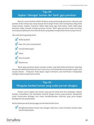 20
Tips #4
Siapkan 'tabungan' konten dan 'bank' gaya penulisan
Tips #5
Mengulas kembali konten yang sudah pernah diangkat
Menulis secara berkala adalah landasan yang penting bagi pemasaran inbound, jadi
pastikan Anda mempunyai cukup banyak ide di tangan Anda untuk memperbarui blog Anda
setiap harinya. Siapkan 'simpanan' daftar topik yang ingin Anda bahas. 'Bank' daftar gaya
penulisan dapat menjadi strategi penulisan lainnya. 'Bank' gaya penulisan pada umumnya
mencakuptemplatepenulisandanidedesainyangdapatmenghasilkankontenyangmenarik.
Ideuntuk'bank'gayablogAnda:
Daftarbulleted
Buku,film,danreviewproduk
Fotodanketerangan
Video
How-to-guides
Wawancara
'Bank' gaya penulisan dapat menjadi sumber yang baik ketika kontributor bagi blog
dan penulis ebook Anda tidak tahu dari mana harus memulai ketika mereka diberi tugas untuk
mengisi konten. 'Simpanan' Anda dapat sangat membantu saat kontributor menghadapi
halanganketikamengisikontenAnda.
Hampir semua bagian dari konten yang pernah Anda buat bisa diadaptasi, dipakai
kembali, dimodifikasi, dan diterbitkan kembali dengan format yang berbeda. Biasakanlah
untuk menemukan berbagai cara untuk mendistribusikan informasi yang sama dengan
berbagaiformatyangberbeda.
Berikutbeberapaideterkaitpenggunaankembalikontenlama:
Mengkombinasikan tulisan lama dengan video baru untuk membuat sebuah video
(multimedia)ebook.
Practical help and advice for startups
Petunjuk Praktis Strategi Membuat Killer Content
 