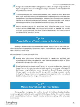 21
Mengubah video ke dalam bentuk blog post atau ebook. Masing-masing video dapat
dipakai sebagai dasar atau basis blog post dengan menyertakan link video bersama
denganbeberapacontoh.
Gunakan pertanyaan dan komentar dari webinar untuk membuat ebook. Kemudian
Anda dapat mengumpulkan sejumlah pertanyaan yang paling sering ditanyakan atau
paling menarik bagi audiens dan mengajak tim Anda untuk bersama-sama memberi
jawaban atas pertanyaan-pertanyaan tersebut. Jawaban tersebut dapat dipakai
sebagaisebuahbagiandarikontenyangdapatmenjadisolusibagiprospek.
Bagikan semua presentasi dari perusahaan Anda dalam berbagai format. Posting
slide presentasi di SlideShare, meng-upload video pidato ke Youtube, dan buatlah
posting di blog bersambung atau serial yang mengulas secara detil masing-masing
poinyangdibahasselamapresentasi.
Membuat konten video tidak memerlukan proses produksi secara besar-besaran.
Sangatlah mudah untuk membuat video baru apabila Anda membawa sebuah iPhone atau
devicelainnyaditanganAnda.
Berikutbeberapaidevideoyangsederhana:
Apabila Anda menemukan sebuah pertanyaan di Twitter dan seseorang dari
perusahaan Anda dapat menjawabnya, maka rekamlah jawaban tersebut ke dalam
bentukvideodantweetlinkvideotersebut.
Selalu ingat untuk membawa sebuah kamera ke pameran perdagangan atau event
industri lainnya dan rekamlah video singkat, seperti mewawancarai beberapa ahli
dari industri yang terkait atau survey atas audiens. Sebuah ide yang sederhana
lainnya, seperti menanyakan sepuluh orang untuk membagi pendapat mereka
tentang hal-hal yang mereka temui atau pelajari selama pameran atau event, dapat
dieditmenjadipostingblogdenganvideoyangmenarik.
Menyimpulkan, mengulas, dan melihat kembali ke belakang kejadian-kejadian
menarik yang terjadi setahun terakhir adalah teknik klasik yang dipakai oleh penerbit majalah
untuk mengisi halaman-halaman majalah mereka, terutama menjelang akhir tahun dan
musimpanas.
Tips #6
Bawalah KameraVideo kemanapun Anda berada
Tips #7
Menulis Fitur tahunan dan Fitur terbaik
Practical help and advice for startups
Petunjuk Praktis Strategi Membuat Killer Content
 