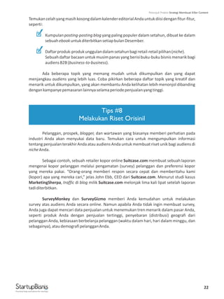 22
TemukancelahyangmasihkosongdalamkalendereditorialAndauntukdiisidenganfitur-fitur,
seperti:
Kumpulan posting-posting blog yang paling populer dalam setahun, dibuat ke dalam
sebuahebookuntukditerbitkansetiapbulanDesember.
Daftarproduk-produkunggulandalamsetahunbagiretail-retailpilihan(niche).
Sebuah daftar bacaan untuk musim panas yang berisi buku-buku bisnis menarik bagi
audiensB2B(business-to-business).
Ada beberapa topik yang memang mudah untuk dikumpulkan dan yang dapat
menjangkau audiens yang lebih luas. Coba pikirkan beberapa daftar topik yang kreatif dan
menarik untuk dikumpulkan, yang akan membantu Anda kelihatan lebih menonjol dibanding
dengankampanyepemasaranlainnyaselamaperiodepenjualanyangtinggi.
Pelanggan, prospek, blogger, dan wartawan yang biasanya memberi perhatian pada
industri Anda akan menyukai data baru. Temukan cara untuk mengumpulkan informasi
tentang penjualan terakhir Anda atau audiens Anda untuk membuat riset unik bagi audiens di
nicheAnda.
Sebagai contoh, sebuah retailer kopor online Suitcase.com membuat sebuah laporan
mengenai kopor pelanggan melalui pengamatan (survey) pelanggan dan preferensi kopor
yang mereka pakai. “Orang-orang memberi respon secara cepat dan memberitahu kami
(kopor) apa yang mereka cari,” jelas John Ebb, CEO dari Suitcase.com. Menurut studi kasus
MarketingSherpa, traffic di blog milik Suitcase.com melonjak lima kali lipat setelah laporan
tadiditerbitkan.
SurveyMonkey dan SurveyGizmo memberi Anda kemudahan untuk melakukan
survey atas audiens Anda secara online. Namun apabila Anda tidak ingin membuat survey,
Anda juga dapat mencari data penjualan untuk menemukan tren menarik dalam pasar Anda,
seperti produk Anda dengan penjualan tertinggi, penyebaran (distribusi) geografi dari
pelanggan Anda, kebiasaan berbelanja pelanggan (waktu dalam hari, hari dalam minggu, dan
sebagainya),ataudemografipelangganAnda.
Tips #8
Melakukan Riset Orisinil
Practical help and advice for startups
Petunjuk Praktis Strategi Membuat Killer Content
 