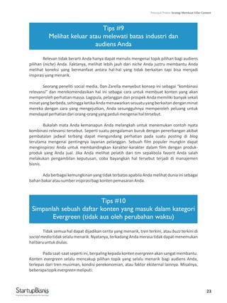 23
Tips #9
Melihat keluar atau melewati batas industri dan
audiens Anda
Tips #10
Simpanlah sebuah daftar konten yang masuk dalam kategori
Evergreen (tidak aus oleh perubahan waktu)
Relevan tidak berarti Anda hanya dapat menulis mengenai topik pilihan bagi audiens
pilihan (niche) Anda. Faktanya, melihat lebih jauh dari niche Anda justru membantu Anda
melihat koneksi yang bermanfaat antara hal-hal yang tidak berkaitan tapi bisa menjadi
inspirasiyangmenarik.
Seorang peneliti social media, Dan Zarella menyebut konsep ini sebagai “kombinasi
relevansi” dan merekomendasikan hal ini sebagai cara untuk membuat konten yang akan
memperoleh perhatian massa. Lagipula, pelanggan dan prospek Anda memiliki banyak sekali
minatyangberbeda,sehinggaketikaAndamenawarkansesuatuyangberkaitandenganminat
mereka dengan cara yang mengejutkan, Anda sesungguhnya memperoleh peluang untuk
mendapatperhatiandariorang-orangyangpedulimengenaihaltersebut.
Bukalah mata Anda kemanapun Anda melangkah untuk menemukan contoh nyata
kombinasi relevansi tersebut. Seperti suatu pengalaman buruk dengan penerbangan akibat
pembatalan jadwal terbang dapat mengundang perhatian pada suatu posting di blog
terutama mengenai pentingnya layanan pelanggan. Sebuah film populer mungkin dapat
menginspirasi Anda untuk membandingkan karakter-karakter dalam film dengan produk-
produk yang Anda jual. Jika Anda melihat pelatih dari tim sepakbola favorit Anda salah
melakukan pengambilan keputusan, coba bayangkan hal tersebut terjadi di manajemen
bisnis.
Ada berbagai kemungkinan yang tidak terbatas apabila Anda melihat dunia ini sebagai
bahanbakaratausumberinspirasibagikontenpemasaranAnda.
Tidak semua hal dapat dijadikan cerita yang menarik, tren terkini, atau buzz terkini di
social media tidak selalu menarik. Nyatanya, terkadang Anda merasa tidak dapat menemukan
halbaruuntukdiulas.
Padasaat-saatsepertiini,berpalingkepadakontenevergreenakansangatmembantu.
Konten evergreen selalu mencakup pilihan topik yang selalu menarik bagi audiens Anda,
terlepas dari tren musiman, kondisi perekonomian, atau faktor eksternal lainnya. Misalnya,
beberapatopikevergreenmeliputi:
Practical help and advice for startups
Petunjuk Praktis Strategi Membuat Killer Content
 