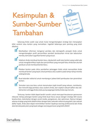 Kesimpulan &
Sumber-Sumber
Tambahan
25
Kesimpulan &
Sumber-Sumber
Tambahan
Sekarang Anda sudah siap untuk mulai mengembangkan strategi dan menyiapkan
killer content atau konten yang mematikan. Ingatlah beberapa poin penting yang telah
dibahas:
Manfaatkan informasi mengenai perilaku dan demografis prospek Anda untuk
mengembangkan profil personifikasi pembeli berdasarkan minat dan kebutuhan
mereka,kemudiansuguhkankontenyangsesuai.
Sebelum Anda membuat konten baru, lakukanlah audit atas konten yang sudah ada
untuk mengidentifikasi topik dan personifikasi yang menjadi fokus Anda dan aturlah
panduanuntukmembuatkontenbaru.
Petakan konten pada siklus pembelian pelanggan Anda untuk memastikan Anda
membuat konten yang tepat untuk pembaca atau audiens pada tahap-tahap mereka
sedangberada.
Buat kalender editorial untuk membangun jadwal detil pembuatan dan penerbitan
konten.
Temukan cara-cara baru untuk menemukan topik kreatif yang relevan, membantu,
dan menarik bagi pembaca atau audiens Anda, dan siapkan sebuah daftar atas ide-
idekontensehinggaAndaselalupunyapeganganketikaAndasiapmenulis.
Tentunya, konten tidak dapat berdiri sendiri untuk mencapai kesuksesan pemasaran
inbound. Setiap potongan konten yang Anda buat harus sesuai dengan strategi SEO secara
keseluruhan, keterkaitan dengan social media, pengukuran, dan optimisasi. Namun dengan
adanya strategi yang telah didefinisikan dengan baik, kalender editorial yang detil, dan sebuah
daftar topik, Anda akan dapat menerbitkan konten layaknya seorang professional dan Anda
akanberadapadajalanyangtepatsebagaiseorangpemasaryanglebihefektif.
Practical help and advice for startups
Petunjuk Praktis Strategi Membuat Killer Content
 