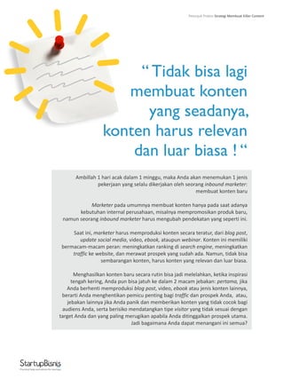 “ Tidak bisa lagi
membuat konten
yang seadanya,
konten harus relevan
dan luar biasa ! “
Ambillah 1 hari acak dalam 1 minggu, maka Anda akan menemukan 1 jenis
pekerjaan yang selalu dikerjakan oleh seorang inbound marketer:
membuat konten baru
Marketer pada umumnya membuat konten hanya pada saat adanya
kebutuhan internal perusahaan, misalnya mempromosikan produk baru,
namun seorang inbound marketer harus mengubah pendekatan yang seperti ini.
Saat ini, marketer harus memproduksi konten secara teratur, dari blog post,
update social media, video, ebook, ataupun webinar. Konten ini memiliki
bermacam-macam peran: meningkatkan ranking di search engine, meningkatkan
traffic ke website, dan merawat prospek yang sudah ada. Namun, tidak bisa
sembarangan konten, harus konten yang relevan dan luar biasa.
Menghasilkan konten baru secara rutin bisa jadi melelahkan, ketika inspirasi
tengah kering, Anda pun bisa jatuh ke dalam 2 macam jebakan: pertama, jika
Anda berhenti memproduksi blog post, video, ebook atau jenis konten lainnya,
berarti Anda menghentikan pemicu penting bagi traffic dan prospek Anda, atau,
jebakan lainnya jika Anda panik dan memberikan konten yang tidak cocok bagi
audiens Anda, serta berisiko mendatangkan tipe visitor yang tidak sesuai dengan
target Anda dan yang paling merugikan apabila Anda ditinggalkan prospek utama.
Jadi bagaimana Anda dapat menangani ini semua?
Practical help and advice for startups
Petunjuk Praktis Strategi Membuat Killer Content
 