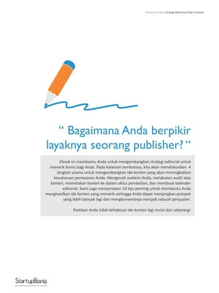 “ Bagaimana Anda berpikir
layaknya seorang publisher? “
Ebook ini membantu Anda untuk mengembangkan strategi editorial untuk
menarik bisnis bagi Anda. Pada halaman berikutnya, kita akan mendiskusikan 4
langkah utama untuk mengembangkan ide konten yang akan meningkatkan
kesuksesan pemasaran Anda: Mengenali audiens Anda, melakukan audit atas
konten, memetakan konten ke dalam siklus pembelian, dan membuat kalender
editorial. Kami juga menyertakan 10 tips penting untuk membantu Anda
menghasilkan ide konten yang menarik sehingga Anda dapat menjangkau prospek
yang lebih banyak lagi dan mengkonversinya menjadi sebuah penjualan.
Pastikan Anda tidak kehabisan ide konten lagi mulai dari sekarang!
Practical help and advice for startups
Petunjuk Praktis Strategi Membuat Killer Content
 
