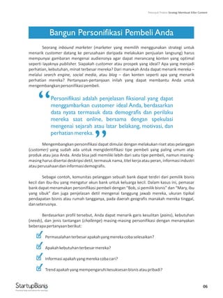 06
Bangun Personifikasi Pembeli Anda
Seorang inbound marketer (marketer yang memilih menggunakan strategi untuk
menarik customer datang ke perusahaan daripada melakukan penjualan langsung) harus
mempunyai gambaran mengenai audiensnya agar dapat merancang konten yang optimal
seperti layaknya publisher. Siapakah customer atau prospek yang ideal? Apa yang menjadi
perhatian, kebutuhan, minat terbesar mereka? Dari manakah Anda dapat menarik mereka –
melalui search engine, social media, atau blog – dan konten seperti apa yang menarik
perhatian mereka? Pertanyaan-pertanyaan inilah yang dapat membantu Anda untuk
mengembangkanpersonifikasipembeli.
Mengembangkan personifikasi dapat dimulai dengan melakukan riset atas pelanggan
(customer) yang sudah ada untuk mengidentifikasi tipe pembeli yang paling umum atas
produk atau jasa Anda. Anda bisa jadi memiliki lebih dari satu tipe pembeli, namun masing-
masing harus disertai deskripsi detil, termasuk nama, titel kerja atau peran, informasi industri
atauperusahaandaninformasidemografis.
Sebagai contoh, komunitas pelanggan sebuah bank dapat terdiri dari pemilik bisnis
kecil dan ibu-ibu yang mengatur akun bank untuk keluarga kecil. Dalam kasus ini, pemasar
bank dapat menamakan personifikasi pembeli dengan “Bob, si pemilik bisnis” dan “Mary, ibu
yang sibuk” dan juga penjelasan detil mengenai tanggung jawab mereka, ukuran tipikal
pendapatan bisnis atau rumah tangganya, pada daerah geografis manakah mereka tinggal,
danseterusnya.
Berdasarkan profil tersebut, Anda dapat menarik garis kesulitan (pains), kebutuhan
(needs), dan jenis tantangan (challenge) masing-masing personifikasi dengan menanyakan
beberapapertanyaanberikut:
Permasalahanterbesarapakahyangmerekacobaselesaikan?
Apakahkebutuhanterbesarmereka?
Informasiapakahyangmerekacobacari?
Trendapakahyangmempengaruhikesuksesanbisnisataupribadi?
Personifikasi adalah penjelasan fiksional yang dapat
menggambarkan customer ideal Anda, berdasarkan
data nyata termasuk data demografis dan perilaku
mereka saat online, bersama dengan spekulasi
mengenai sejarah atau latar belakang, motivasi, dan
perhatian mereka.
“
”
Practical help and advice for startups
Petunjuk Praktis Strategi Membuat Killer Content
 