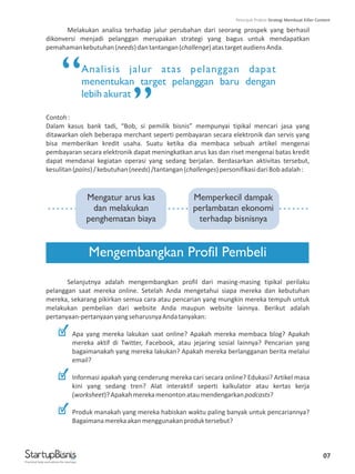 Melakukan analisa terhadap jalur perubahan dari seorang prospek yang berhasil
dikonversi menjadi pelanggan merupakan strategi yang bagus untuk mendapatkan
pemahamankebutuhan(needs)dantantangan(challenge)atastargetaudiensAnda.
Contoh:
Dalam kasus bank tadi, “Bob, si pemilik bisnis” mempunyai tipikal mencari jasa yang
ditawarkan oleh beberapa merchant seperti pembayaran secara elektronik dan servis yang
bisa memberikan kredit usaha. Suatu ketika dia membaca sebuah artikel mengenai
pembayaran secara elektronik dapat meningkatkan arus kas dan riset mengenai batas kredit
dapat mendanai kegiatan operasi yang sedang berjalan. Berdasarkan aktivitas tersebut,
kesulitan(pains)/kebutuhan(needs)/tantangan(challenges)personifikasidariBobadalah:
Selanjutnya adalah mengembangkan profil dari masing-masing tipikal perilaku
pelanggan saat mereka online. Setelah Anda mengetahui siapa mereka dan kebutuhan
mereka, sekarang pikirkan semua cara atau pencarian yang mungkin mereka tempuh untuk
melakukan pembelian dari website Anda maupun website lainnya. Berikut adalah
pertanyaan-pertanyaanyangseharusnyaAndatanyakan:
Apa yang mereka lakukan saat online? Apakah mereka membaca blog? Apakah
mereka aktif di Twitter, Facebook, atau jejaring sosial lainnya? Pencarian yang
bagaimanakah yang mereka lakukan? Apakah mereka berlangganan berita melalui
email?
Informasi apakah yang cenderung mereka cari secara online? Edukasi? Artikel masa
kini yang sedang tren? Alat interaktif seperti kalkulator atau kertas kerja
(worksheet)?Apakahmerekamenontonataumendengarkanpodcasts?
Produk manakah yang mereka habiskan waktu paling banyak untuk pencariannya?
Bagaimanamerekaakanmenggunakanproduktersebut?
Analisis jalur atas pelanggan dapat
menentukan target pelanggan baru dengan
lebih akurat
Mengembangkan Profil Pembeli
“
”
...........................................................
Mengatur arus kas
dan melakukan
penghematan biaya
Memperkecil dampak
perlambatan ekonomi
terhadap bisnisnya
07
Practical help and advice for startups
Petunjuk Praktis Strategi Membuat Killer Content
 