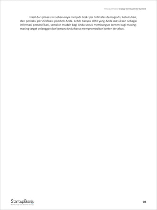 08
Hasil dari proses ini seharusnya menjadi deskripsi detil atas demografis, kebutuhan,
dan perilaku personifikasi pembeli Anda. Lebih banyak detil yang Anda masukkan sebagai
informasi personifikasi, semakin mudah bagi Anda untuk membangun konten bagi masing-
masingtargetpelanggandankemanaAndaharusmempromosikankontentersebut.
Practical help and advice for startups
Petunjuk Praktis Strategi Membuat Killer Content
 