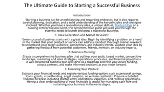 The Ultimate Guide to Starting a Successful Business
Introduction:
Starting a business can be an exhilarating and rewarding endeavor, but it also requires
careful planning, dedication, and a solid understanding of the key principles and strategies
involved. Whether you have a revolutionary idea, a unique skill set, Startup blogs or a
burning entrepreneurial spirit, this comprehensive guide will walk you through the
essential steps to launch and grow a successful business.
1. Idea Generation and Market Research:
Every successful business starts with a great idea. Begin by identifying a problem or a need
in the market that your product or service can address. Conduct thorough market research
to understand your target audience, competitors, and industry trends. Validate your idea by
gathering feedback from potential customers, friends, mentors, or industry experts.
2. Business Planning:
Create a comprehensive business plan that outlines your goals, target market, competitive
landscape, marketing and sales strategies, operational processes, and financial projections.
A well-structured business plan will serve as a roadmap and help you secure funding,
attract partners, and make informed decisions as you move forward.
3. Financing Your Venture:
Evaluate your financial needs and explore various funding options such as personal savings,
loans, grants, crowdfunding, angel investors, or venture capitalists. Prepare a detailed
financial forecast, including startup costs, operational expenses, and revenue projections.
Having a clear understanding of your financials is crucial for managing cash flow and
sustaining your business in the early stages.
 