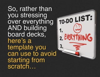 So, rather than
you stressing
over everything
AND building
board decks,
here’s a
template you
can use to avoid
starting from
scratch…!
 