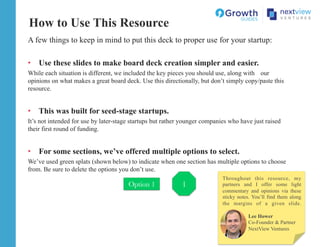 A few things to keep in mind to put this deck to proper use for your startup:
•  Use these slides to make board deck creation simpler and easier.
While each situation is different, we included the key pieces you should use, along with our
opinions on what makes a great board deck. Use this directionally, but don’t simply copy/paste this
resource.
•  This was built for seed-stage startups.
It’s not intended for use by later-stage startups but rather younger companies who have just raised
their first round of funding.
•  For some sections, we’ve offered multiple options to select.
We’ve used green splats (shown below) to indicate when one section has multiple options to choose
from. Be sure to delete the options you don’t use.
How to Use This Resource
1
Option 1
Lee Hower
Co-Founder & Partner
NextView Ventures
Throughout this resource, my
partners and I offer some light
commentary and opinions via these
sticky notes. You’ll find them along
the margins of a given slide.
 