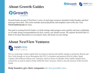 Growth Guides are part of NextView’s series of seed-stage resources intended to help founders and their
teams get more done. This series includes tactical playbooks and templates such as this one. Visit
ViewFromSeed.com for more.
Our goal in creating Growth Guides is to help startups make progress more quickly and more confidently,
so we make strong recommendations for how, exactly, one should execute. We espouse the belief that it’s
better to be done than perfect as you launch, learn, and iterate on your startup.
About Growth Guides
About NextView Ventures
We’re a seed-stage venture capital firm investing in internet and mobile startups in primarily Boston and
New York (though we invest throughout the US). Co-founders and partners Rob Go (eBay, Spark
Capital), David Beisel (About.com, Venrock), and Lee Hower (LinkedIn, Point Judith Capital) focus
exclusively on seed in order to better fulfill the firm’s mission, which is also the mission of this Growth
Guide:
Help founders give their companies the best possible start.
 