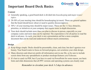 Important Board Deck Basics
Content
q  Generally speaking, a good board deck is divided into housekeeping and major issues/
topics.
q  20-30% of your meeting time should be housekeeping (at most). These are general updates
that the board should know about or need to quickly discuss/approve.
q  50%+ of your meeting time should be major issues. These are the 1-3 key obstacles,
priorities, or initiatives at your company that require more in-depth discussion.
q  Your deck should include more than you plan to discuss in person, especially as your
company scales and more data can be reported. The expectation is for all parties to read the
deck in advance. As such, your deck is not a presentation aid but a more complete
document that can be read and understood without much commentary.
Design
q  Keep things simple. Decks should be presentable, clean, and clear, but don’t agonize over
beauty. Your board wants to focus on forward progress, not scrutinize your slide design.
q  Many directors and observers prefer all information sent in one file, so be sure to include
screen shots from any spreadsheets or product mockups/features you’ll discuss.
q  It’s best to send via PDF, but if you have to send via PowerPoint for some reason, use basic
fonts and slide dimensions that all PPT versions and operating systems can cleanly read.
Remember to circulate your deck 1-2 days in advance.
 