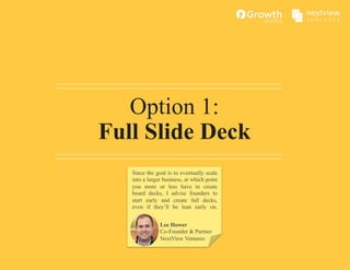 Option 1:
Full Slide Deck
Lee Hower
Co-Founder & Partner
NextView Ventures
Since the goal is to eventually scale
into a larger business, at which point
you more or less have to create
board decks, I advise founders to
start early and create full decks,
even if they’ll be lean early on.
 