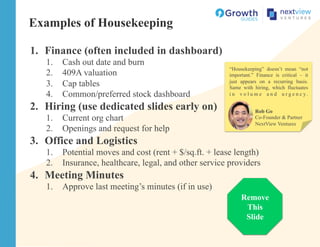 Examples of Housekeeping
1.  Finance (often included in dashboard)
1.  Cash out date and burn
2.  409A valuation
3.  Cap tables
4.  Common/preferred stock dashboard
2.  Hiring (use dedicated slides early on)
1.  Current org chart
2.  Openings and request for help
3.  Office and Logistics
1.  Potential moves and cost (rent + $/sq.ft. + lease length)
2.  Insurance, healthcare, legal, and other service providers
4.  Meeting Minutes
1.  Approve last meeting’s minutes (if in use)
Remove
This
Slide
Rob Go
Co-Founder & Partner
NextView Ventures
“Housekeeping” doesn’t mean “not
important.” Finance is critical – it
just appears on a recurring basis.
Same with hiring, which fluctuates
i n v o l u m e a n d u r g e n c y .
 