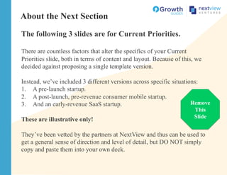 About the Next Section
The following 3 slides are for Current Priorities.
There are countless factors that alter the specifics of your Current
Priorities slide, both in terms of content and layout. Because of this, we
decided against proposing a single template version.
Instead, we’ve included 3 different versions across specific situations:
1.  A pre-launch startup.
2.  A post-launch, pre-revenue consumer mobile startup.
3.  And an early-revenue SaaS startup.
These are illustrative only!
They’ve been vetted by the partners at NextView and thus can be used to
get a general sense of direction and level of detail, but DO NOT simply
copy and paste them into your own deck.
Remove
This
Slide
 