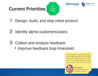 Current Priorities!
Pre-
Launch
Startup
1  Design, build, and ship initial product!
!
2  Identify alpha customers/users!
!
3  Collect and analyze feedback!
•  Improve feedback loop time/yield!
David Beisel
Co-Founder & Partner
NextView Ventures
If your product is pre-launch, focus
on the biggest possible levers to pull,
and don’t invent priorities for the
sake of the board meeting. Good
investors know how raw this can be.
 