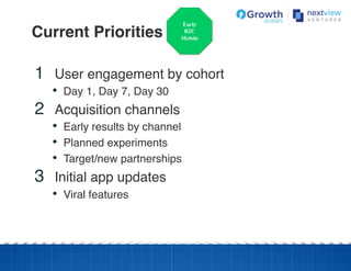 Current Priorities!
Early
B2C
Mobile
1  User engagement by cohort!
•  Day 1, Day 7, Day 30!
2  Acquisition channels!
•  Early results by channel!
•  Planned experiments!
•  Target/new partnerships!
3  Initial app updates!
•  Viral features!
 
